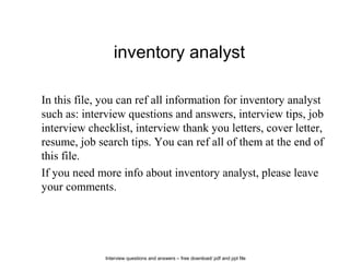 Interview questions and answers – free download/ pdf and ppt file
inventory analyst
In this file, you can ref all information for inventory analyst
such as: interview questions and answers, interview tips, job
interview checklist, interview thank you letters, cover letter,
resume, job search tips. You can ref all of them at the end of
this file.
If you need more info about inventory analyst, please leave
your comments.
 
