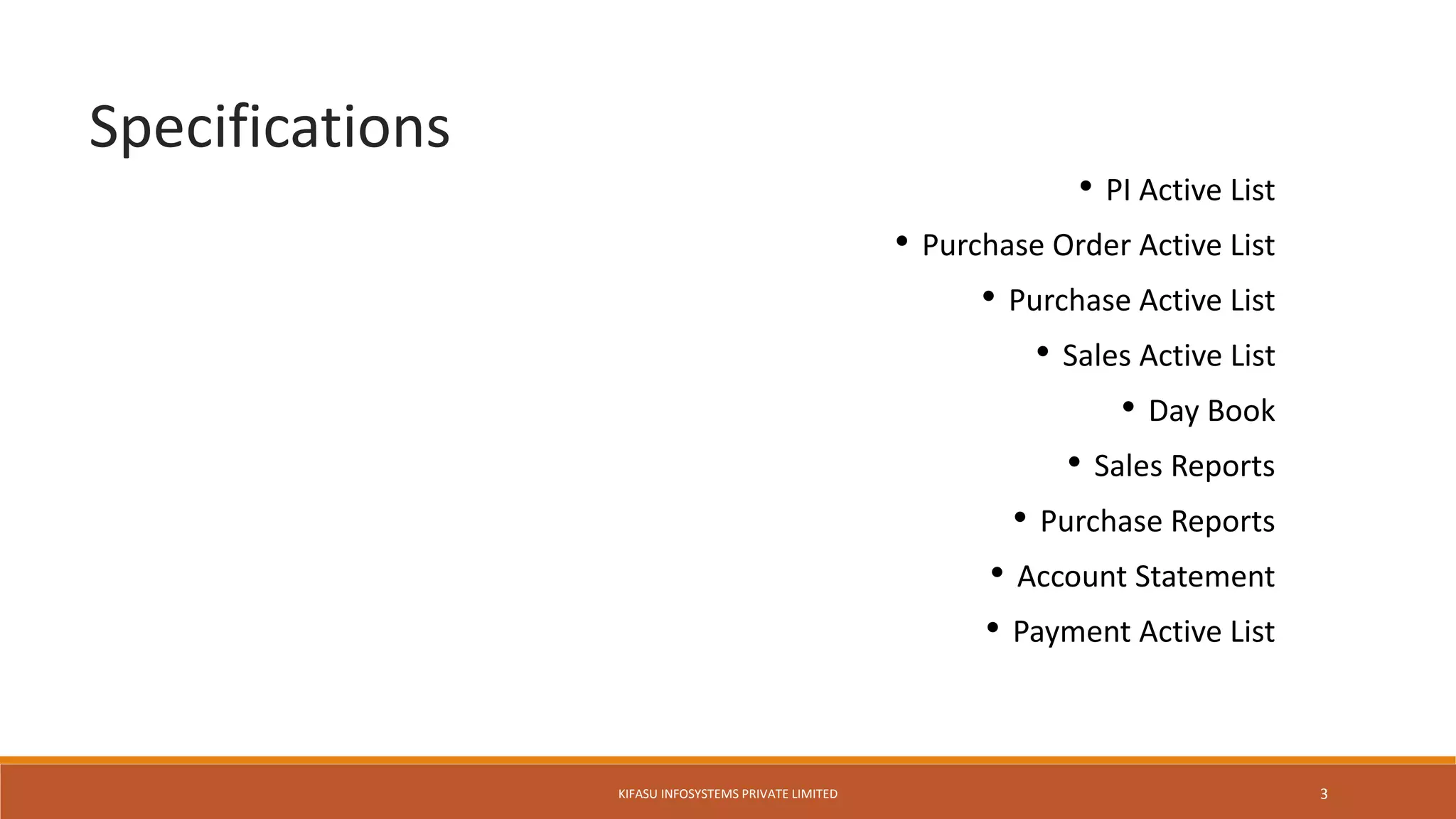 • PI Active List
• Purchase Order Active List
• Purchase Active List
• Sales Active List
• Day Book
• Sales Reports
• Purchase Reports
• Account Statement
• Payment Active List
Specifications
KIFASU INFOSYSTEMS PRIVATE LIMITED 3
 