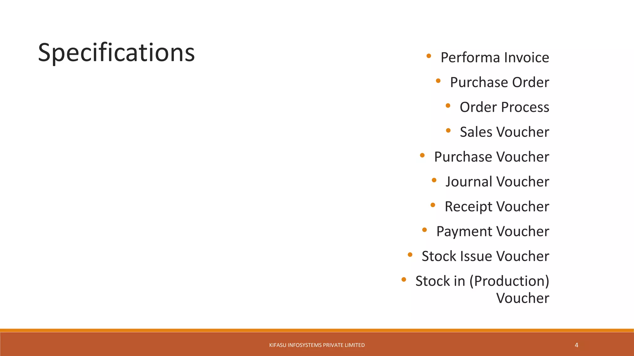 • Performa Invoice
• Purchase Order
• Order Process
• Sales Voucher
• Purchase Voucher
• Journal Voucher
• Receipt Voucher
• Payment Voucher
• Stock Issue Voucher
• Stock in (Production)
Voucher
Specifications
KIFASU INFOSYSTEMS PRIVATE LIMITED 4
 
