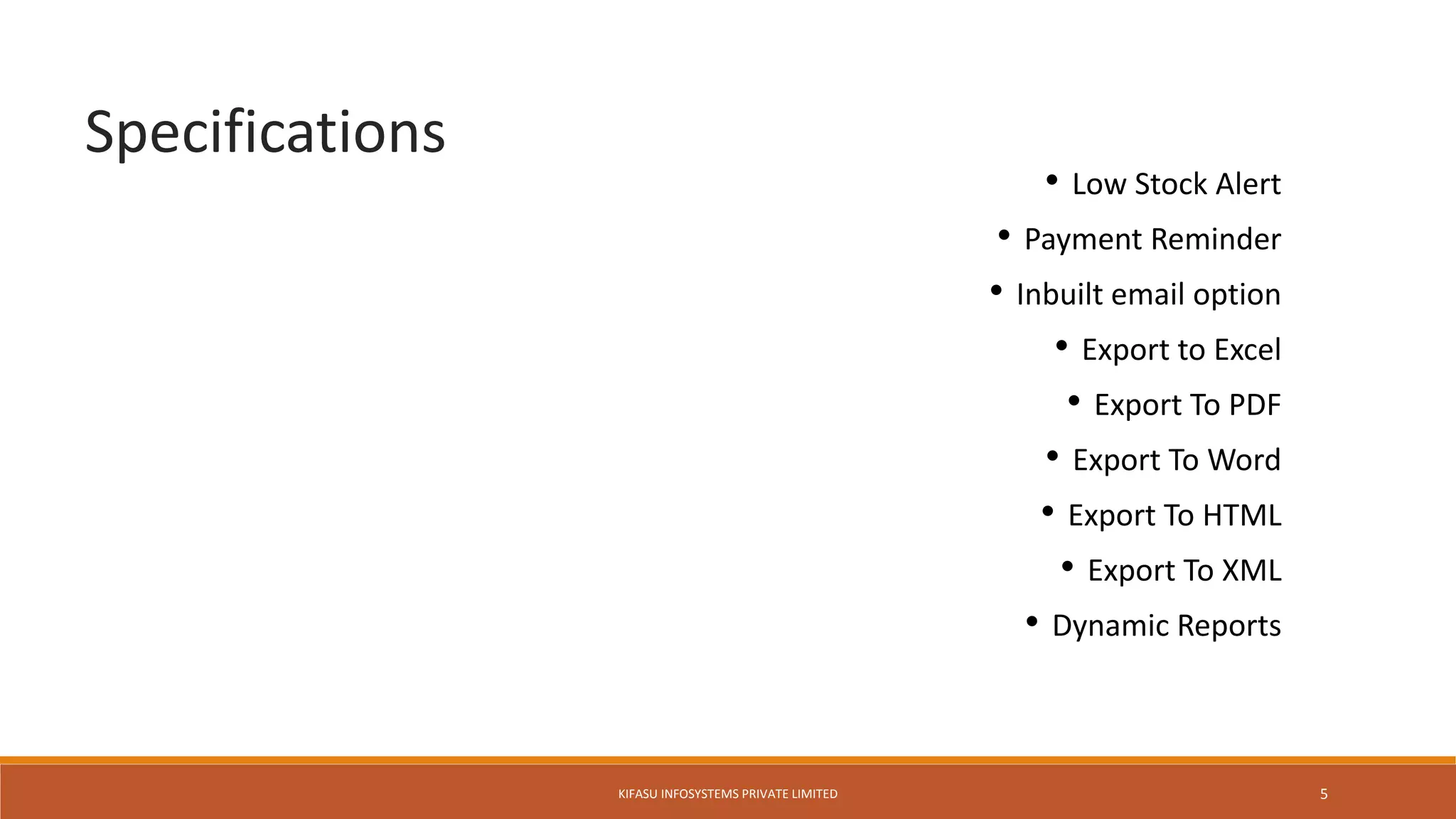 • Low Stock Alert
• Payment Reminder
• Inbuilt email option
• Export to Excel
• Export To PDF
• Export To Word
• Export To HTML
• Export To XML
• Dynamic Reports
Specifications
KIFASU INFOSYSTEMS PRIVATE LIMITED 5
 