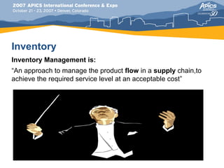 Inventory
Inventory Management is:
“An approach to manage the product flow in a supply chain,to
achieve the required service level at an acceptable cost”
 