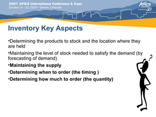 Inventory Key Aspects
•Determining the products to stock and the location where they
are held
•Maintaining the level of stock needed to satisfy the demand (by
forecasting of demand)
•Maintaining the supply
•Determining when to order (the timing )
•Determining how much to order (the quantity)
 