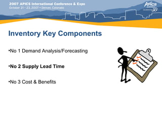 Inventory Key Components

•No 1 Demand Analysis/Forecasting


•No 2 Supply Lead Time


•No 3 Cost & Benefits
 