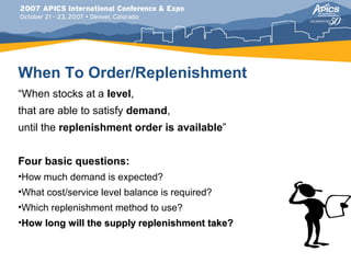 When To Order/Replenishment
“When stocks at a level,
that are able to satisfy demand,
until the replenishment order is available”


Four basic questions:
•How much demand is expected?
•What cost/service level balance is required?
•Which replenishment method to use?
•How long will the supply replenishment take?
 