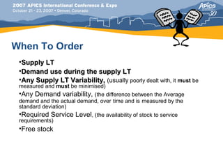 When To Order
 •Supply LT
 •Demand use during the supply LT
 •Any Supply LT Variability, (usually poorly dealt with, it must be
 measured and must be minimised)
 •Any Demand variability, (the difference between the Average
 demand and the actual demand, over time and is measured by the
 standard deviation)
 •Required Service Level, (the availability of stock to service
 requirements)
 •Free stock
 