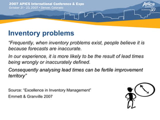 Inventory problems
“Frequently, when inventory problems exist, people believe it is
because forecasts are inaccurate.
In our experience, it is more likely to be the result of lead times
being wrongly or inaccurately defined.
Consequently analysing lead times can be fertile improvement
territory”

Source: “Excellence in Inventory Management”
Emmett & Granville 2007
 