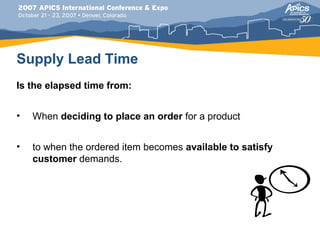 Supply Lead Time
Is the elapsed time from:


•   When deciding to place an order for a product


•   to when the ordered item becomes available to satisfy
    customer demands.
 