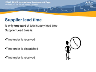 Supplier lead time
Is only one part of total supply lead time
Supplier Lead time is:


•Time order is received


•Time order is dispatched


•Time order is received
 