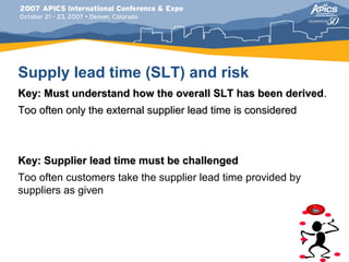 Supply lead time (SLT) and risk
Key: Must understand how the overall SLT has been derived.
Too often only the external supplier lead time is considered



Key: Supplier lead time must be challenged
Too often customers take the supplier lead time provided by
suppliers as given
 