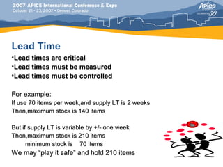 Lead Time
•Lead times are critical
•Lead times must be measured
•Lead times must be controlled

For example:
If use 70 items per week,and supply LT is 2 weeks
Then,maximum stock is 140 items

But if supply LT is variable by +/- one week
Then,maximum stock is 210 items
      minimum stock is 70 items
We may “play it safe” and hold 210 items
 