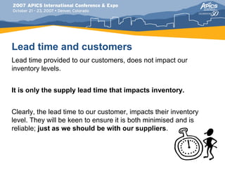 Lead time and customers
Lead time provided to our customers, does not impact our
inventory levels.


It is only the supply lead time that impacts inventory.


Clearly, the lead time to our customer, impacts their inventory
level. They will be keen to ensure it is both minimised and is
reliable; just as we should be with our suppliers.
 