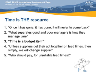 Time is THE resource
1. “Once it has gone, it has gone, it will never to come back”
2. “What separates good and poor managers is how they
   manage time”
3. “Time is a budget item”
4. “Unless suppliers get their act together on lead times, then
   simply, we will change supplier”
5. “Who should pay, for unreliable lead times?”
 
