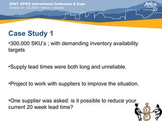 Case Study 1
•300,000 SKU’s ; with demanding inventory availability
targets


•Supply lead times were both long and unreliable.


•Project to work with suppliers to improve the situation.


•One supplier was asked: is it possible to reduce your
current 20 week lead time?
 