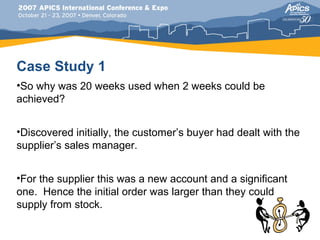 Case Study 1
•So why was 20 weeks used when 2 weeks could be
achieved?


•Discovered initially, the customer’s buyer had dealt with the
supplier’s sales manager.


•For the supplier this was a new account and a significant
one. Hence the initial order was larger than they could
supply from stock.
 