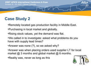 Case Study 2
 •Remotely located gas production facility in Middle East.
 •Purchasing in local market and globally.
 •Rising stock values, yet the demand was flat.
 •We called in to investigate: asked what problems do you
 have with supply lead times?
 •Answer was none (?), so we asked why?
 •Answer was when placing orders used supplier LT for local
 market @ 3 months and global market @ 6 months.
 •Reality was, never as long as this
 