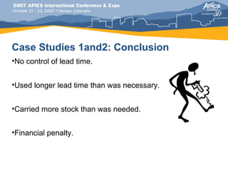 Case Studies 1and2: Conclusion
•No control of lead time.


•Used longer lead time than was necessary.


•Carried more stock than was needed.


•Financial penalty.
 