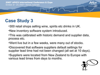 Case Study 3
 •300 retail shops selling wine, spirits etc drinks in UK.
 •New inventory software system introduced.
 •This was calibrated with historic demand and supplier data,
 process etc.
 •Went live but in a few weeks, were many out of stocks.
 •Discovered that software suppliers default settings for
 supplier lead time had not been changed (all set at 10 days).
 •Suppliers were located from New Zealand to Europe with
 various lead times from days to months.
 