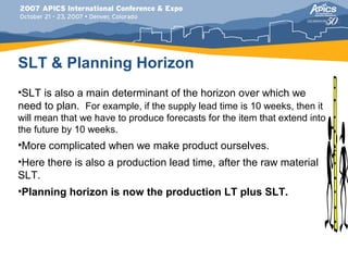 SLT & Planning Horizon
•SLT is also a main determinant of the horizon over which we
need to plan. For example, if the supply lead time is 10 weeks, then it
will mean that we have to produce forecasts for the item that extend into
the future by 10 weeks.
•More complicated when we make product ourselves.
•Here there is also a production lead time, after the raw material
SLT.
•Planning horizon is now the production LT plus SLT.
 