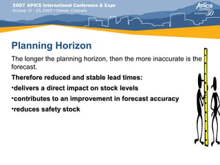Planning Horizon
The longer the planning horizon, then the more inaccurate is the
forecast.
Therefore reduced and stable lead times:
•delivers a direct impact on stock levels
•contributes to an improvement in forecast accuracy
•reduces safety stock
 