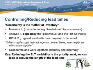 Controlling/Reducing lead times
“Uncertainty is the mother of inventory”
• Measure it, (many do not e.g. “handed over” by procurement)
•   Analyse it, especially the “plus/minus" and the “10-12 weeks”
•   KPI it. E.g. agreed standard is then compared to the actual.
“Unless suppliers get their act together on lead times, then simply, we
   will change supplier”
•   Collaborate and work together; internally and externally
Key: Reducing the SLT variability is the priority, next, we can
  look to reduce the length of the lead time
 