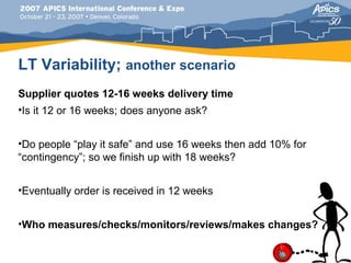 LT Variability; another scenario
Supplier quotes 12-16 weeks delivery time
•Is it 12 or 16 weeks; does anyone ask?


•Do people “play it safe” and use 16 weeks then add 10% for
“contingency”; so we finish up with 18 weeks?


•Eventually order is received in 12 weeks


•Who measures/checks/monitors/reviews/makes changes?
 