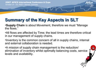 Summary of the Key Aspects in SLT
•Supply Chain is about Movement, therefore we must “Manage
the flows.”
•All flows are affected by Time; the lead times are therefore critical
in our management of supply chains.
•Inventory is the common concern of all in supply chains, internal
and external collaboration is needed.
•A mission of supply chain management is the reduction/
elimination of inventory whilst optimally balancing costs, service
levels and availability.
 