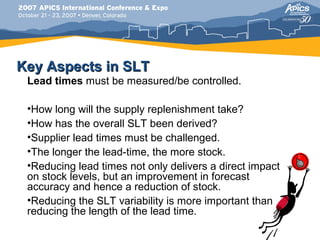 Key Aspects in SLT
 Lead times must be measured/be controlled.

 •How long will the supply replenishment take?
 •How has the overall SLT been derived?
 •Supplier lead times must be challenged.
 •The longer the lead-time, the more stock.
 •Reducing lead times not only delivers a direct impact
 on stock levels, but an improvement in forecast
 accuracy and hence a reduction of stock.
 •Reducing the SLT variability is more important than
 reducing the length of the lead time.
 