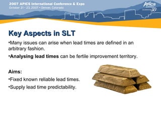 Key Aspects in SLT
•Many issues can arise when lead times are defined in an
arbitrary fashion.
•Analysing lead times can be fertile improvement territory.


Aims:
•Fixed known reliable lead times.
•Supply lead time predictability.
 