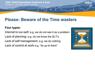Please: Beware of the Time wasters
Four types:
Internal to our-self; e.g. we do not see it as a problem
Lack of planning; e.g. do not know the SLT’s
Lack of self management; e.g. we do nothing
Lack of control at work e.g. “its up to them”
 