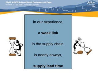 In our experience,

   a weak link

in the supply chain,

 is nearly always,

supply lead time
 