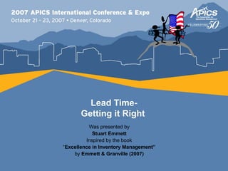 Lead Time-
      Getting it Right
          Was presented by
            Stuart Emmett
         Inspired by the book
“Excellence in Inventory Management”
    by Emmett & Granville (2007)
 