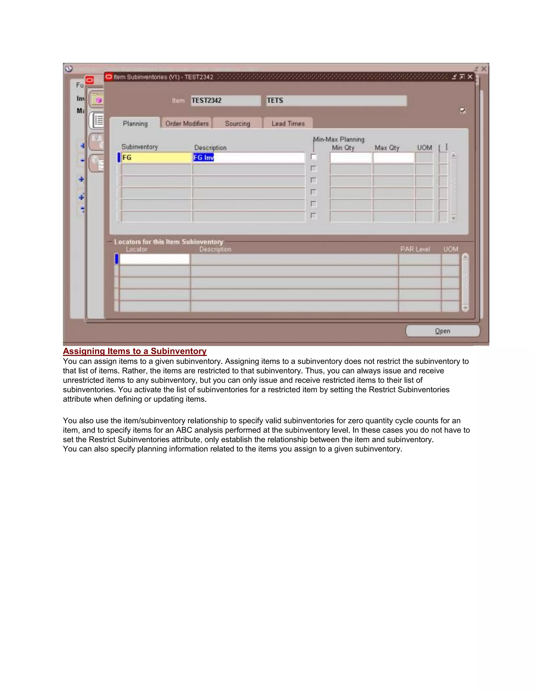 Assigning Items to a Subinventory
You can assign items to a given subinventory. Assigning items to a subinventory does not restrict the subinventory to
that list of items. Rather, the items are restricted to that subinventory. Thus, you can always issue and receive
unrestricted items to any subinventory, but you can only issue and receive restricted items to their list of
subinventories. You activate the list of subinventories for a restricted item by setting the Restrict Subinventories
attribute when defining or updating items.
You also use the item/subinventory relationship to specify valid subinventories for zero quantity cycle counts for an
item, and to specify items for an ABC analysis performed at the subinventory level. In these cases you do not have to
set the Restrict Subinventories attribute, only establish the relationship between the item and subinventory.
You can also specify planning information related to the items you assign to a given subinventory.
 
