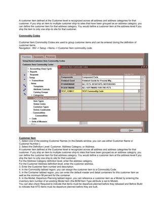 A customer item defined at the Customer level is recognized across all address and address categories for that
customer. If you ship an item to multiple customer ship–to sites that have been grouped as an address category, you
can define the customer item for that address category. You would define a customer item at the address level if you
ship the item to only one ship–to site for that customer.
Commodity Codes
Customer Item Commodity Codes are used to group customer items and can be entered during the definition of
customer items.
Navigation : INV -> Setup ->Items -> Customer Item commodity code.
Customer Item
1. Select one of the existing Customer Names (in the Details window, you can use either Customer Name or
Customer Number,).
2. Select the Definition Level: Customer, Address Category, or Address.
A customer item defined at the Customer level is recognized across all address and address categories for that
customer. If you ship an item to multiple customer ship-to sites that have been grouped as an address category, you
can define the customer item for that address category. You would define a customer item at the address level if you
ship the item to only one ship-to site for that customer.
For the Address Category definition level, enter the address category.
For the Customer Address definition level, enter the customer address.
3. Enter the Customer Item number and description.
4. In the Commodity tabbed region, you can assign the customer item to a Commodity Code.
5. In the Container tabbed region, you can enter the default master and detail containers for this customer item as
well as the minimum fill percent for the container.
6. In the Model, Departure Planning tabbed region, you can reference a customer item as a Model by entering the
inventory item number of an existing Model item (the BOM Item Type attribute is set to Model).
You can also check Required to indicate that items must be departure planned before they released and Before Build
to indicate that ATO items must be departure planned before they are built.
 