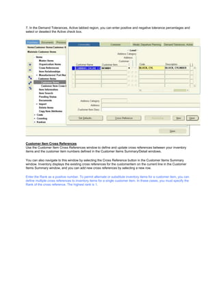 7. In the Demand Tolerances, Active tabbed region, you can enter positive and negative tolerance percentages and
select or deselect the Active check box.
Customer Item Cross References
Use the Customer Item Cross References window to define and update cross references between your inventory
items and the customer item numbers defined in the Customer Items Summary/Detail windows.
You can also navigate to this window by selecting the Cross Reference button in the Customer Items Summary
window. Inventory displays the existing cross references for the customeritem on the current line in the Customer
Items Summary window, and you can add new cross references by selecting a new row.
Enter the Rank as a positive number. To permit alternate or substitute inventory items for a customer item, you can
define multiple cross references to inventory items for a single customer item. In these cases, you must specify the
Rank of the cross reference. The highest rank is 1.
 