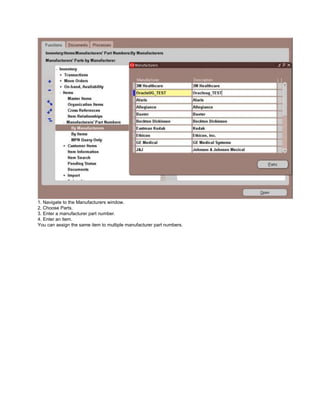 1. Navigate to the Manufacturers window.
2. Choose Parts.
3. Enter a manufacturer part number.
4. Enter an item.
You can assign the same item to multiple manufacturer part numbers.
 
