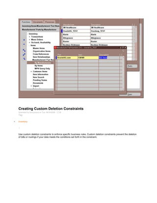 Creating Custom Deletion Constraints
Submitted by Anonymous on Tue, 06/30/2009 - 17:36
Tag:
Inventory
/
Use custom deletion constraints to enforce specific business rules. Custom deletion constraints prevent the deletion
of bills or routings if your data meets the conditions set forth in the constraint.
 