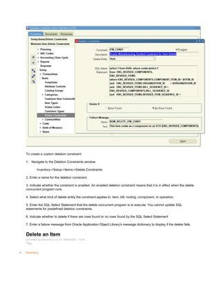 To create a custom deletion constraint:
1. Navigate to the Deletion Constraints window:
Inventory->Setup->Items->Delete Constraints
2. Enter a name for the deletion constraint.
3. Indicate whether the constraint is enabled. An enabled deletion constraint means that it is in effect when the delete
concurrent program runs.
4. Select what kind of delete entity the constraint applies to: item, bill, routing, component, or operation.
5. Enter the SQL Select Statement that the delete concurrent program is to execute. You cannot update SQL
statements for predefined deletion constraints.
6. Indicate whether to delete if there are rows found or no rows found by the SQL Select Statement
7. Enter a failure message from Oracle Application Object Library's message dictionary to display if the delete fails.
Delete an Item
Submitted by Anonymous on Fri, 09/04/2009 - 15:46
Tag:
Inventory
 