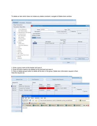 /
To delete an item which does not violate any delete constraint, navigate to Delete items window
1. Enter a group name at the header and save it.
2. Enter the items needs to be deleted at the line level and save it.
3. Click on delete groups button to delete all the item in the group. Delete item information request is fired.
View the request o/p
 