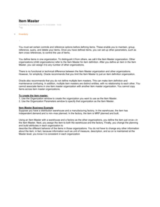 Item Master
Submitted by Anonymous on Fri, 01/23/2009 - 15:00
Tag:
Inventory
/
You must set certain controls and reference options before defining items. These enable you to maintain, group,
reference, query, and delete your items. Once you have defined items, you can set up other parameters, such as
item cross references, to control the use of items.
You define items in one organization. To distinguish it from others, we call it the Item Master organization. Other
organizations (child organizations) refer to the Item Master for item definition. After you define an item in the Item
Master, you can assign it to any number of other organizations.
There is no functional or technical difference between the Item Master organization and other organizations.
However, for simplicity, Oracle recommends that you limit the Item Master to just an item definition organization.
Oracle also recommends that you do not define multiple item masters. This can make item definition and
maintenance confusing. In addition, multiple item masters are distinct entities, with no relationship to each other. You
cannot associate items in one item master organization with another item master organization. You cannot copy
items across item master organizations.
To create the item master:
1. Use the Organization window to create the organization you want to use as the Item Master.
2. Use the Organization Parameters window to specify that organization as the Item Master.
Item Master Business Example
Suppose you have a distribution warehouse and a manufacturing factory. In the warehouse, the item has
independent demand and is min–max planned. In the factory, the item is MRP planned and built.
Using an Item Master with a warehouse and a factory as the other organizations, you define the item just once—in
the Item Master. Next, you assign the item to both the warehouse and the factory. Finally, you change the planning
and build attributes in each organization to
describe the different behavior of the items in those organizations. You do not have to change any other information
about the item; in fact, because information such as unit of measure, description, and so on is maintained at the
Master level, you know it is consistent in each organization
 