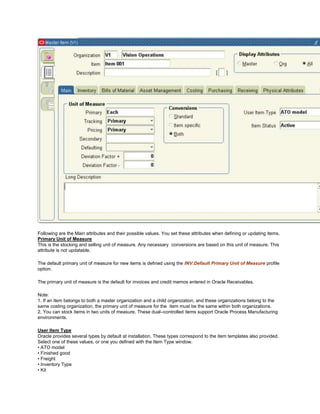 Following are the Main attributes and their possible values. You set these attributes when defining or updating items.
Primary Unit of Measure
This is the stocking and selling unit of measure. Any necessary conversions are based on this unit of measure. This
attribute is not updatable.
The default primary unit of measure for new items is defined using the INV:Default Primary Unit of Measure profile
option.
The primary unit of measure is the default for invoices and credit memos entered in Oracle Receivables.
Note:
1. If an item belongs to both a master organization and a child organization, and these organizations belong to the
same costing organization, the primary unit of measure for the item must be the same within both organizations.
2. You can stock items in two units of measure. These dual–controlled items support Oracle Process Manufacturing
environments.
User Item Type
Oracle provides several types by default at installation. These types correspond to the item templates also provided.
Select one of these values, or one you defined with the Item Type window.
• ATO model
• Finished good
• Freight
• Inventory Type
• Kit
 