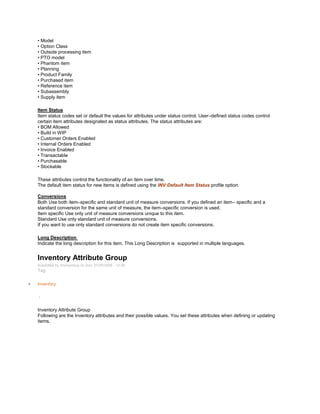 • Model
• Option Class
• Outside processing item
• PTO model
• Phantom item
• Planning
• Product Family
• Purchased item
• Reference item
• Subassembly
• Supply item
Item Status
Item status codes set or default the values for attributes under status control. User–defined status codes control
certain item attributes designated as status attributes. The status attributes are:
• BOM Allowed
• Build in WIP
• Customer Orders Enabled
• Internal Orders Enabled
• Invoice Enabled
• Transactable
• Purchasable
• Stockable
These attributes control the functionality of an item over time.
The default item status for new items is defined using the INV:Default Item Status profile option.
Conversions
Both Use both item–specific and standard unit of measure conversions. If you defined an item– specific and a
standard conversion for the same unit of measure, the item–specific conversion is used.
Item specific Use only unit of measure conversions unique to this item.
Standard Use only standard unit of measure conversions.
If you want to use only standard conversions do not create item specific conversions.
Long Description
Indicate the long description for this item. This Long Description is supported in multiple languages.
Inventory Attribute Group
Submitted by Anonymous on Sun, 01/25/2009 - 12:39
Tag:
Inventory
/
Inventory Attribute Group
Following are the Inventory attributes and their possible values. You set these attributes when defining or updating
items.
 