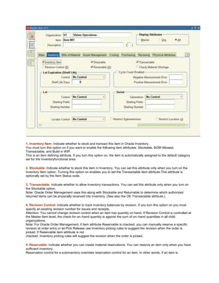 1. Inventory Item: Indicate whether to stock and transact this item in Oracle Inventory.
You must turn this option on if you want to enable the following item attributes: Stockable, BOM Allowed,
Transactable, and Build in WIP.
This is an item defining attribute. If you turn this option on, the item is automatically assigned to the default category
set for the Inventoryfunctional area.
2. Stockable: Indicate whether to stock this item in Inventory. You can set this attribute only when you turn on the
Inventory Item option. Turning this option on enables you to set the Transactable item attribute.This attribute is
optionally set by the Item Status code.
3. Transactable: Indicate whether to allow Inventory transactions. You can set this attribute only when you turn on
the Stockable option.
Note: Oracle Order Management uses this along with Stockable and Returnable to determine which authorized
returned items can be physically received into inventory. (See also the OE Transactable attribute.)
4. Revision Control: Indicate whether to track inventory balances by revision. If you turn this option on you must
specify an existing revision number for issues and receipts.
Attention: You cannot change revision control when an item has quantity on hand. If Revision Control is controlled at
the Master Item level, the check for on–hand quantity is against the sum of on–hand quantities in all child
organizations.
Note: For Oracle Order Management, if item attribute Reservable is checked, you can manually reserve a specific
revision at order entry or let Pick Release use Inventory picking rules to suggest the revision when the order is
picked. If Reservable item attribute is not
checked, Inventory picking rules will suggest the revision when the order is picked.
5. Reservable: Indicate whether you can create material reservations. You can reserve an item only when you have
sufficient inventory.
Reservation control for a subinventory overrides reservation control for an item. In other words, if an item is
 