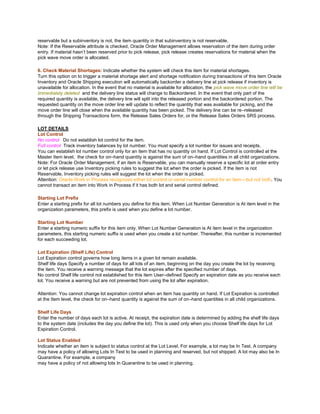 reservable but a subinventory is not, the item quantity in that subinventory is not reservable.
Note: If the Reservable attribute is checked, Oracle Order Management allows reservation of the item during order
entry. If material hasn‘t been reserved prior to pick release, pick release creates reservations for material when the
pick wave move order is allocated.
6. Check Material Shortages: Indicate whether the system will check this item for material shortages.
Turn this option on to trigger a material shortage alert and shortage notification during transactions of this item Oracle
Inventory and Oracle Shipping execution will automatically backorder a delivery line at pick release if inventory is
unavailable for allocation. In the event that no material is available for allocation, the pick wave move order line will be
immediately deleted and the delivery line status will change to Backordered. In the event that only part of the
required quantity is available, the delivery line will split into the released portion and the backordered portion. The
requested quantity on the move order line will update to reflect the quantity that was available for picking, and the
move order line will close when the available quantity has been picked. The delivery line can be re–released
through the Shipping Transactions form, the Release Sales Orders for, or the Release Sales Orders SRS process.
LOT DETAILS
Lot Control
No control Do not establish lot control for the item.
Full control Track inventory balances by lot number. You must specify a lot number for issues and receipts.
You can establish lot number control only for an item that has no quantity on hand. If Lot Control is controlled at the
Master Item level, the check for on–hand quantity is against the sum of on–hand quantities in all child organizations.
Note: For Oracle Order Management, if an item is Reservable, you can manually reserve a specific lot at order entry
or let pick release use Inventory picking rules to suggest the lot when the order is picked. If the item is not
Reservable, Inventory picking rules will suggest the lot when the order is picked.
Attention: Oracle Work in Process recognizes either lot control or serial number control for an item—but not both. You
cannot transact an item into Work in Process if it has both lot and serial control defined.
Starting Lot Prefix
Enter a starting prefix for all lot numbers you define for this item. When Lot Number Generation is At item level in the
organization parameters, this prefix is used when you define a lot number.
Starting Lot Number
Enter a starting numeric suffix for this item only. When Lot Number Generation is At item level in the organization
parameters, this starting numeric suffix is used when you create a lot number. Thereafter, this number is incremented
for each succeeding lot.
Lot Expiration (Shelf Life) Control
Lot Expiration control governs how long items in a given lot remain available.
Shelf life days Specify a number of days for all lots of an item, beginning on the day you create the lot by receiving
the item. You receive a warning message that the lot expires after the specified number of days.
No control Shelf life control not established for this item User–defined Specify an expiration date as you receive each
lot. You receive a warning but are not prevented from using the lot after expiration.
Attention: You cannot change lot expiration control when an item has quantity on hand. If Lot Expiration is controlled
at the Item level, the check for on–hand quantity is against the sum of on–hand quantities in all child organizations.
Shelf Life Days
Enter the number of days each lot is active. At receipt, the expiration date is determined by adding the shelf life days
to the system date (includes the day you define the lot). This is used only when you choose Shelf life days for Lot
Expiration Control.
Lot Status Enabled
Indicate whether an item is subject to status control at the Lot Level. For example, a lot may be In Test. A company
may have a policy of allowing Lots In Test to be used in planning and reserved, but not shipped. A lot may also be In
Quarantine. For example, a company
may have a policy of not allowing lots In Quarantine to be used in planning.
 