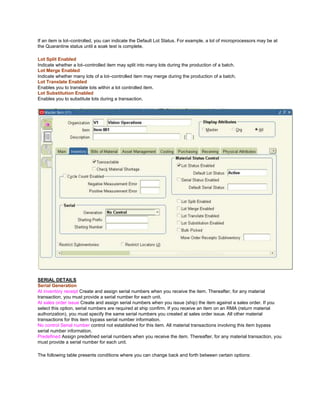 If an item is lot–controlled, you can indicate the Default Lot Status. For example, a lot of microprocessors may be at
the Quarantine status until a soak test is complete.
Lot Split Enabled
Indicate whether a lot–controlled item may split into many lots during the production of a batch.
Lot Merge Enabled
Indicate whether many lots of a lot–controlled item may merge during the production of a batch.
Lot Translate Enabled
Enables you to translate lots within a lot controlled item.
Lot Substitution Enabled
Enables you to substitute lots during a transaction.
SERIAL DETAILS
Serial Generation
At inventory receipt Create and assign serial numbers when you receive the item. Thereafter, for any material
transaction, you must provide a serial number for each unit.
At sales order issue Create and assign serial numbers when you issue (ship) the item against a sales order. If you
select this option, serial numbers are required at ship confirm. If you receive an item on an RMA (return material
authorization), you must specify the same serial numbers you created at sales order issue. All other material
transactions for this item bypass serial number information.
No control Serial number control not established for this item. All material transactions involving this item bypass
serial number information.
Predefined Assign predefined serial numbers when you receive the item. Thereafter, for any material transaction, you
must provide a serial number for each unit.
The following table presents conditions where you can change back and forth between certain options:
 