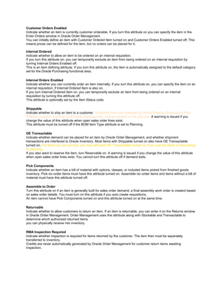 Customer Orders Enabled
Indicate whether an item is currently customer orderable. If you turn this attribute on you can specify the item in the
Enter Orders window in Oracle Order Management.
You can initially define an item with Customer Ordered Item turned on and Customer Orders Enabled turned off. This
means prices can be defined for the item, but no orders can be placed for it.
Internal Ordered
Indicate whether to allow an item to be ordered on an internal requisition.
If you turn this attribute on, you can temporarily exclude an item from being ordered on an internal requisition by
turning Internal Orders Enabled off.
This is an item defining attribute. If you turn this attribute on, the item is automatically assigned to the default category
set for the Oracle Purchasing functional area.
Internal Orders Enabled
Indicate whether you can currently order an item internally. If you turn this attribute on, you can specify the item on an
internal requisition, if Internal Ordered Item is also on.
If you turn Internal Ordered Item on, you can temporarily exclude an item from being ordered on an internal
requisition by turning this attribute off.
This attribute is optionally set by the Item Status code.
Shippable
Indicate whether to ship an item to a customer. Shippable items are released by Oracle Shipping Execution‘s Pick
Release program, creating confirmable shipping lines, and are printed on the pick slip. A warning is issued if you
change the value of this attribute when open sales order lines exist.
This attribute must be turned off if the BOM Item Type attribute is set to Planning.
OE Transactable
Indicate whether demand can be placed for an item by Oracle Order Management, and whether shipment
transactions are interfaced to Oracle Inventory. Most items with Shippable turned on also have OE Transactable
turned on. For items you do not ship, you may still want OE Transactable turned on if you use the items in forecasting
or planning.
If you also want to reserve the item, turn Reservable on. A warning is issued if you change the value of this attribute
when open sales order lines exist. You cannot turn this attribute off if demand exits.
Pick Components
Indicate whether an item has a bill of material with options, classes, or included items picked from finished goods
inventory. Pick–to–order items must have this attribute turned on. Assemble–to–order items and items without a bill of
material must have this attribute turned off.
Assemble to Order
Turn this attribute on if an item is generally built for sales order demand; a final assembly work order is created based
on sales order details. You must turn on this attribute if you auto create requisitions.
An item cannot have Pick Components turned on and this attribute turned on at the same time.
Returnable
Indicate whether to allow customers to return an item. If an item is returnable, you can enter it on the Returns window
in Oracle Order Management. Order Management uses this attribute along with Stockable and Transactable to
determine which authorized returned items
you can physically receive into inventory.
RMA Inspection Required
Indicate whether inspection is required for items returned by the customer. The item then must be separately
transferred to inventory.
Credits are never automatically generated by Oracle Order Management for customer return items awaiting
inspection.
 
