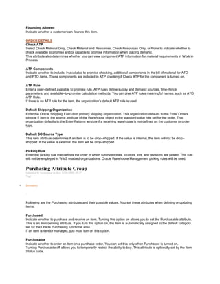 Financing Allowed
Indicate whether a customer can finance this item.
ORDER DETAILS
Check ATP
Select Check Material Only, Check Material and Resources, Check Resources Only, or None to indicate whether to
check available to promise and/or capable to promise information when placing demand.
This attribute also determines whether you can view component ATP information for material requirements in Work in
Process.
ATP Components
Indicate whether to include, in available to promise checking, additional components in the bill of material for ATO
and PTO items. These components are included in ATP checking if Check ATP for the component is turned on.
ATP Rule
Enter a user–defined available to promise rule. ATP rules define supply and demand sources, time–fence
parameters, and available–to–promise calculation methods. You can give ATP rules meaningful names, such as ATO
ATP Rule.
If there is no ATP rule for the item, the organization‘s default ATP rule is used.
Default Shipping Organization
Enter the Oracle Shipping Execution primary shipping organization. This organization defaults to the Enter Orders
window if Item is the source attribute of the Warehouse object in the standard value rule set for the order. This
organization defaults to the Enter Returns window if a receiving warehouse is not defined on the customer or order
type.
Default SO Source Type
This item attribute determines if an item is to be drop–shipped. If the value is internal, the item will not be drop–
shipped. If the value is external, the item will be drop–shipped.
Picking Rule
Enter the picking rule that defines the order in which subinventories, locators, lots, and revisions are picked. This rule
will not be employed in WMS enabled organizations. Oracle Warehouse Management picking rules will be used.
Purchasing Attribute Group
Submitted by Anonymous on Mon, 01/26/2009 - 03:23
Tag:
Inventory
/
Following are the Purchasing attributes and their possible values. You set these attributes when defining or updating
items.
Purchased
Indicate whether to purchase and receive an item. Turning this option on allows you to set the Purchasable attribute.
This is an item defining attribute. If you turn this option on, the item is automatically assigned to the default category
set for the Oracle Purchasing functional area.
If an item is vendor managed, you must turn on this option.
Purchasable
Indicate whether to order an item on a purchase order. You can set this only when Purchased is turned on.
Turning Purchasable off allows you to temporarily restrict the ability to buy. This attribute is optionally set by the Item
Status code.
 