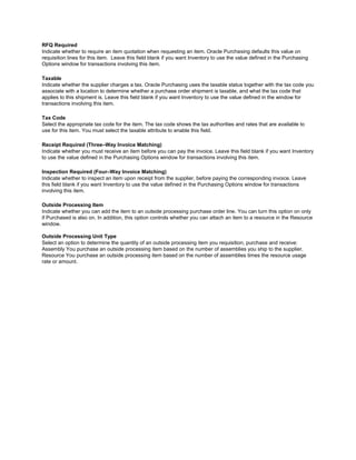RFQ Required
Indicate whether to require an item quotation when requesting an item. Oracle Purchasing defaults this value on
requisition lines for this item. Leave this field blank if you want Inventory to use the value defined in the Purchasing
Options window for transactions involving this item.
Taxable
Indicate whether the supplier charges a tax. Oracle Purchasing uses the taxable status together with the tax code you
associate with a location to determine whether a purchase order shipment is taxable, and what the tax code that
applies to this shipment is. Leave this field blank if you want Inventory to use the value defined in the window for
transactions involving this item.
Tax Code
Select the appropriate tax code for the item. The tax code shows the tax authorities and rates that are available to
use for this item. You must select the taxable attribute to enable this field.
Receipt Required (Three–Way Invoice Matching)
Indicate whether you must receive an item before you can pay the invoice. Leave this field blank if you want Inventory
to use the value defined in the Purchasing Options window for transactions involving this item.
Inspection Required (Four–Way Invoice Matching)
Indicate whether to inspect an item upon receipt from the supplier, before paying the corresponding invoice. Leave
this field blank if you want Inventory to use the value defined in the Purchasing Options window for transactions
involving this item.
Outside Processing Item
Indicate whether you can add the item to an outside processing purchase order line. You can turn this option on only
if Purchased is also on. In addition, this option controls whether you can attach an item to a resource in the Resource
window.
Outside Processing Unit Type
Select an option to determine the quantity of an outside processing item you requisition, purchase and receive:
Assembly You purchase an outside processing item based on the number of assemblies you ship to the supplier.
Resource You purchase an outside processing item based on the number of assemblies times the resource usage
rate or amount.
 