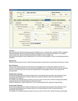 List Price
Enter the value that Oracle Purchasing uses as the default price on a purchase order, requisition, RFQ, or quotation.
Oracle Receivables uses this value as the default unit selling price on a transaction. Note that this is the original
inventory item price used by Purchasing and therefore should be used as a guide only.
When performing supplier inventory replenishment, a List Price must be specified in order to automatically generate a
requisition.
Market Price
Enter the market value for an item. Oracle Purchasing copies the market price to the purchase order lines you create.
Price Tolerance
Enter the price tolerance percent, the maximum price percentage over the normal price range for an item. For
example, if the tolerance percent is 5, the maximum acceptable price on a purchase order is 5% over the requisition
price. Any purchase order price 5% above the requisition price is unacceptable, and you cannot approve the
purchase order.
Receipt Close Tolerance
Enter the percentage tolerance Oracle Purchasing uses to automatically close purchase order shipments. Oracle
Purchasing automatically closes a shipment when your unreceived quantity is within the quantity tolerance
percentage of the shipment.
For example, if the original shipment quantity is 50, and you enter 10 here (10%), Oracle Purchasing automatically
closes the shipment for receiving when you receive 45 or more.
Closed for Receiving is a status change only. You can receive additional items against the shipment later.
Invoice Close Tolerance
Enter the percentage tolerance Oracle Purchasing uses to automatically close purchase order shipments. Oracle
Purchasing automatically closes a shipment when your uninvoiced quantity is within the quantity tolerance
percentage of the shipment.
For example, if the original shipment quantity is 50, and you enter 10 here (10%), Oracle Purchasing automatically
 