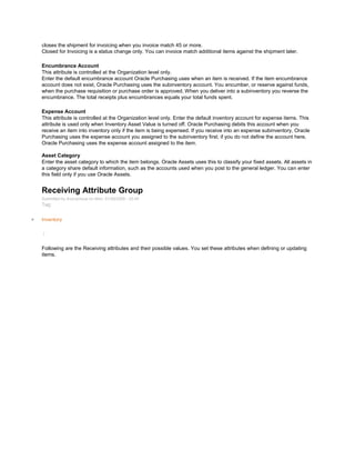 closes the shipment for invoicing when you invoice match 45 or more.
Closed for Invoicing is a status change only. You can invoice match additional items against the shipment later.
Encumbrance Account
This attribute is controlled at the Organization level only.
Enter the default encumbrance account Oracle Purchasing uses when an item is received. If the item encumbrance
account does not exist, Oracle Purchasing uses the subinventory account. You encumber, or reserve against funds,
when the purchase requisition or purchase order is approved. When you deliver into a subinventory you reverse the
encumbrance. The total receipts plus encumbrances equals your total funds spent.
Expense Account
This attribute is controlled at the Organization level only. Enter the default inventory account for expense items. This
attribute is used only when Inventory Asset Value is turned off. Oracle Purchasing debits this account when you
receive an item into inventory only if the item is being expensed. If you receive into an expense subinventory, Oracle
Purchasing uses the expense account you assigned to the subinventory first; if you do not define the account here,
Oracle Purchasing uses the expense account assigned to the item.
Asset Category
Enter the asset category to which the item belongs. Oracle Assets uses this to classify your fixed assets. All assets in
a category share default information, such as the accounts used when you post to the general ledger. You can enter
this field only if you use Oracle Assets.
Receiving Attribute Group
Submitted by Anonymous on Mon, 01/26/2009 - 03:45
Tag:
Inventory
/
Following are the Receiving attributes and their possible values. You set these attributes when defining or updating
items.
 
