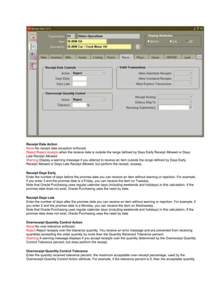 Receipt Date Action
None No receipt date exception enforced.
Reject Reject receipts when the receive date is outside the range defined by Days Early Receipt Allowed or Days
Late Receipt Allowed.
Warning Display a warning message if you attempt to receive an item outside the range defined by Days Early
Receipt Allowed or Days Late Receipt Allowed, but perform the receipt, anyway.
Receipt Days Early
Enter the number of days before the promise date you can receive an item without warning or rejection. For example,
if you enter 3 and the promise date is a Friday, you can receive the item on Tuesday.
Note that Oracle Purchasing uses regular calendar days (including weekends and holidays) in this calculation. If the
promise date does not exist, Oracle Purchasing uses the need by date.
Receipt Days Late
Enter the number of days after the promise date you can receive an item without warning or rejection. For example, if
you enter 2 and the promise date is a Monday, you can receive the item on Wednesday.
Note that Oracle Purchasing uses regular calendar days (including weekends and holidays) in this calculation. If the
promise date does not exist, Oracle Purchasing uses the need by date
Overreceipt Quantity Control Action
None No over tolerance enforced.
Reject Reject receipts over the tolerance quantity. You receive an error message and are prevented from receiving
quantities exceeding the order quantity by more than the Quantity Received Tolerance percent.
Warning A warning message displays if you accept receipts over the quantity determined by the Overreceipt Quantity
Control Tolerance percent, but does perform the receipt.
Overreceipt Quantity Control Tolerance
Enter the quantity received tolerance percent, the maximum acceptable over–receipt percentage, used by the
Overreceipt Quantity Control Action attribute. For example, if the tolerance percent is 5, then the acceptable quantity
 